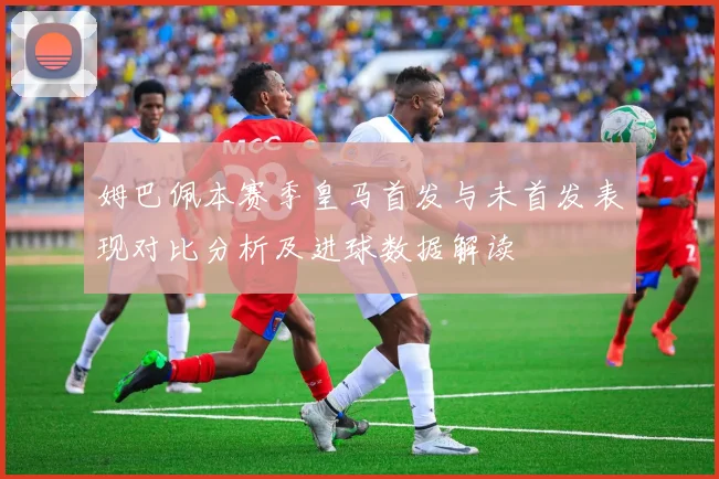 姆巴佩本赛季皇马首发与未首发表现对比分析及进球数据解读