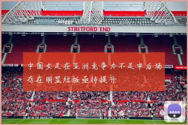 中国女足在亚洲竞争力不足中后场存在明显短板亟待提升
