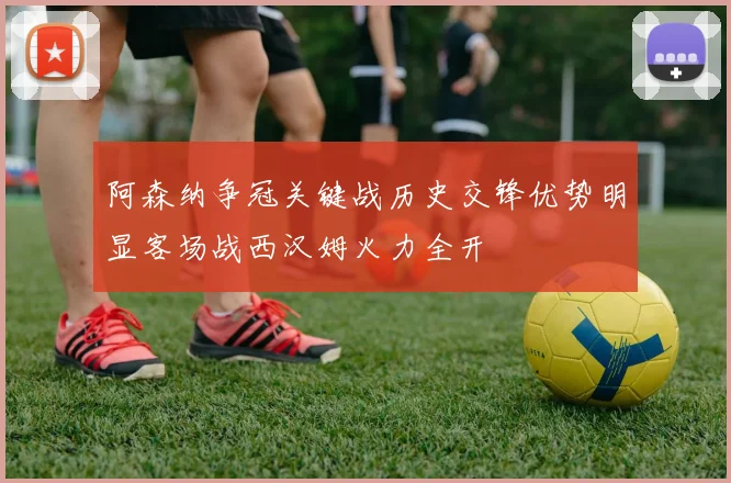 阿森纳争冠关键战历史交锋优势明显客场战西汉姆火力全开