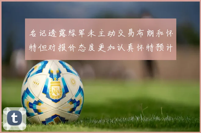 名记透露绿军未主动交易布朗和怀特但对报价态度更加认真怀特预计留队
