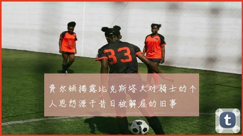 费尔顿揭露比克斯塔夫对骑士的个人恩怨源于昔日被解雇的旧事