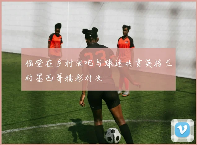 福登在乡村酒吧与球迷共赏英格兰对墨西哥精彩对决