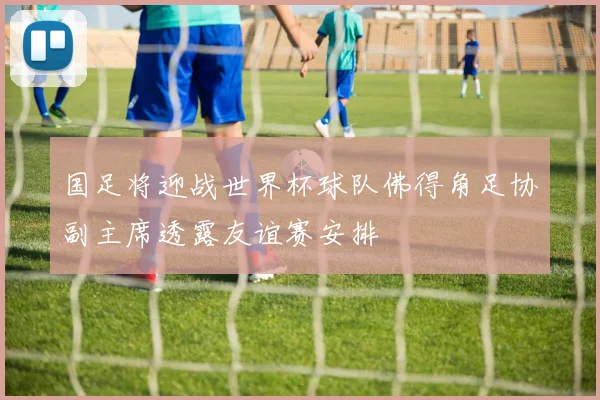 国足将迎战世界杯球队佛得角足协副主席透露友谊赛安排