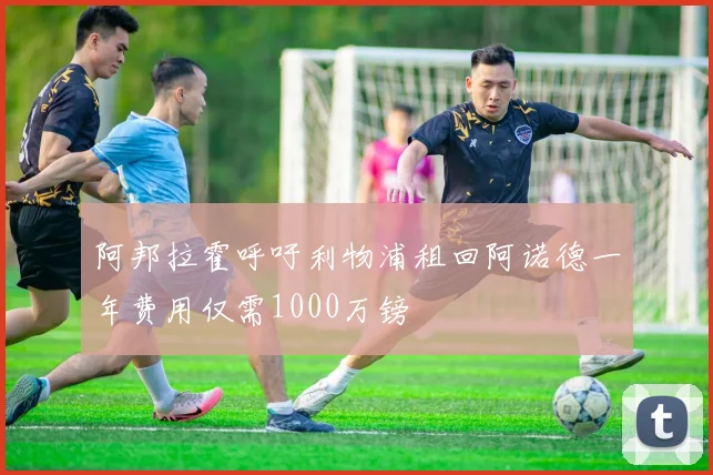 阿邦拉霍呼吁利物浦租回阿诺德一年费用仅需1000万镑