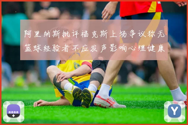 阿里纳斯批评福克斯上场争议称无篮球经验者不应发声影响心理健康