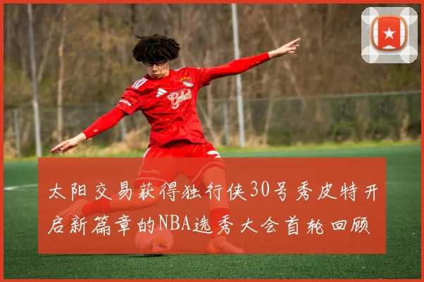 太阳交易获得独行侠30号秀皮特开启新篇章的NBA选秀大会首轮回顾