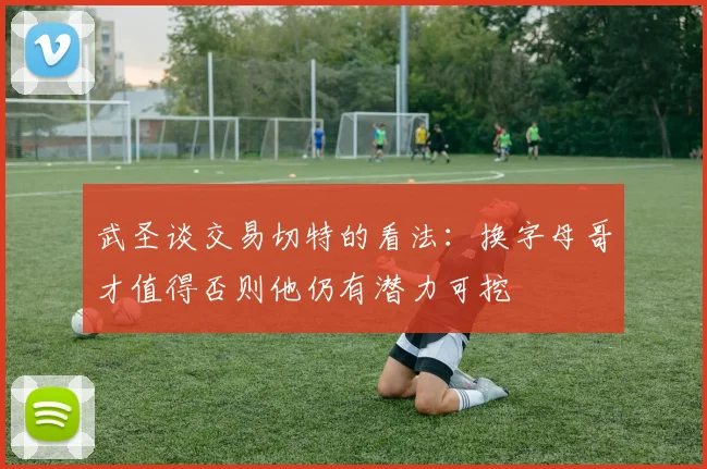 武圣谈交易切特的看法：换字母哥才值得否则他仍有潜力可挖