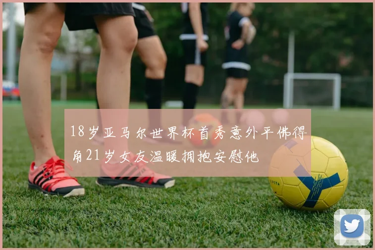 18岁亚马尔世界杯首秀意外平佛得角21岁女友温暖拥抱安慰他
