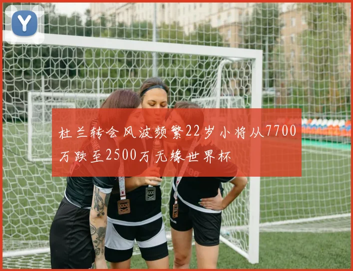 杜兰转会风波频繁22岁小将从7700万跌至2500万无缘世界杯
