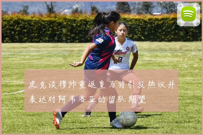 皮克谈穆帅重返皇马将引发热议并表达对阿韦洛亚的留队期望