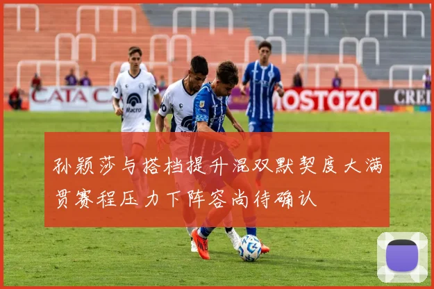 孙颖莎与搭档提升混双默契度大满贯赛程压力下阵容尚待确认
