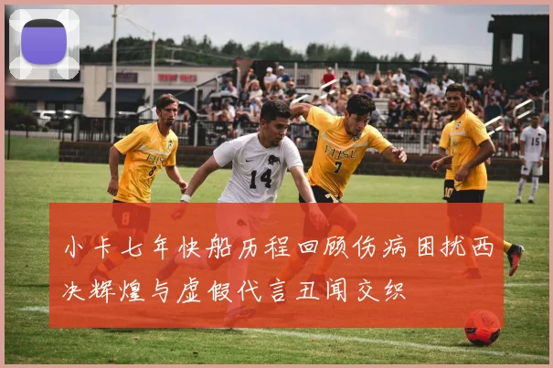 小卡七年快船历程回顾伤病困扰西决辉煌与虚假代言丑闻交织