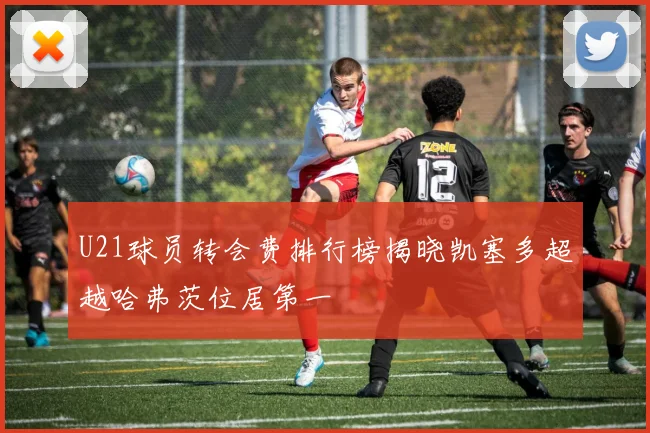 U21球员转会费排行榜揭晓凯塞多超越哈弗茨位居第一