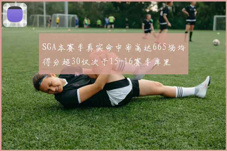 SGA本赛季真实命中率高达665场均得分超30仅次于15-16赛季库里