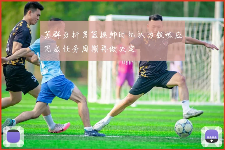 苏群分析男篮换帅时机认为教练应完成任务周期再做决定