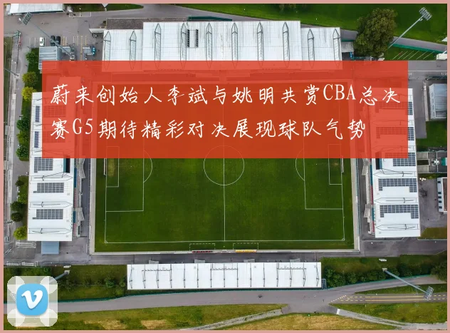 蔚来创始人李斌与姚明共赏CBA总决赛G5期待精彩对决展现球队气势