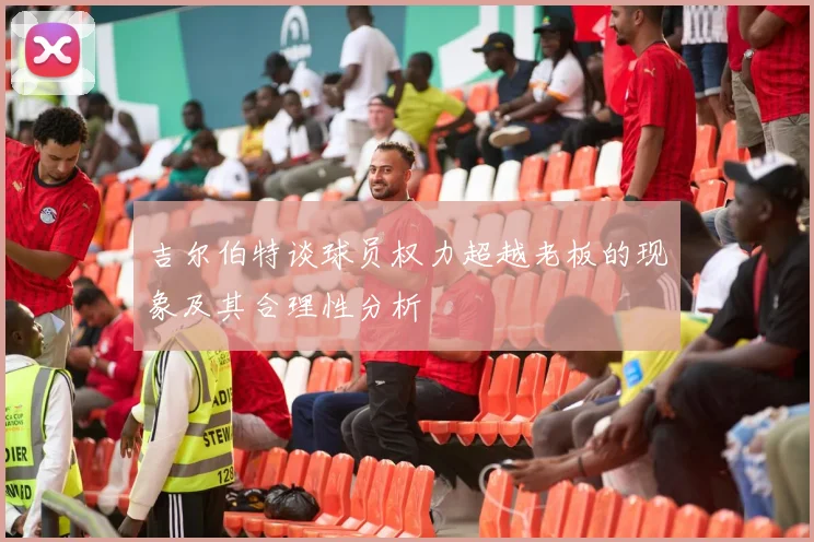 吉尔伯特谈球员权力超越老板的现象及其合理性分析