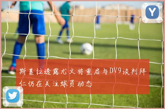 斯基拉透露尤文将重启与DV9谈判拜仁仍在关注球员动态